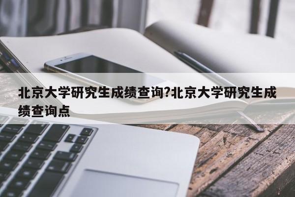 北京大学研究生成绩查询?北京大学研究生成绩查询点